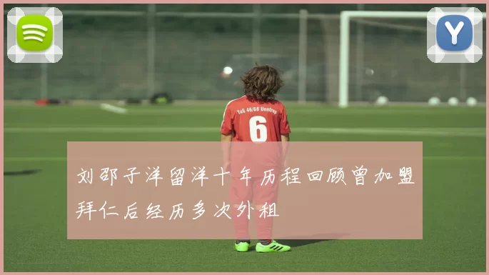 刘邵子洋留洋十年历程回顾曾加盟拜仁后经历多次外租