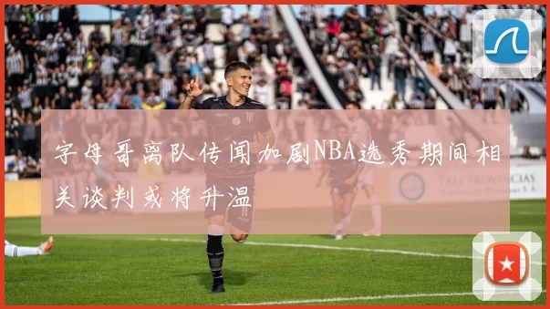 字母哥离队传闻加剧NBA选秀期间相关谈判或将升温