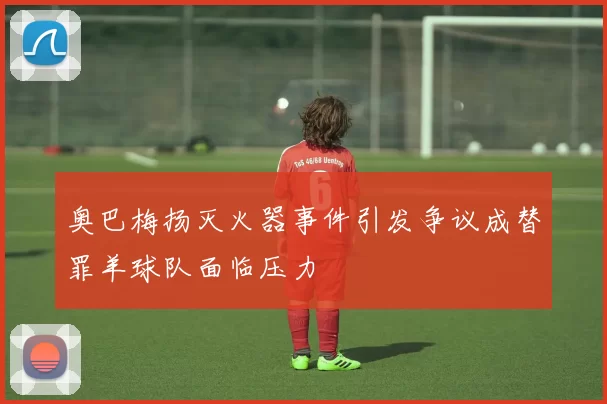 奥巴梅扬灭火器事件引发争议成替罪羊球队面临压力