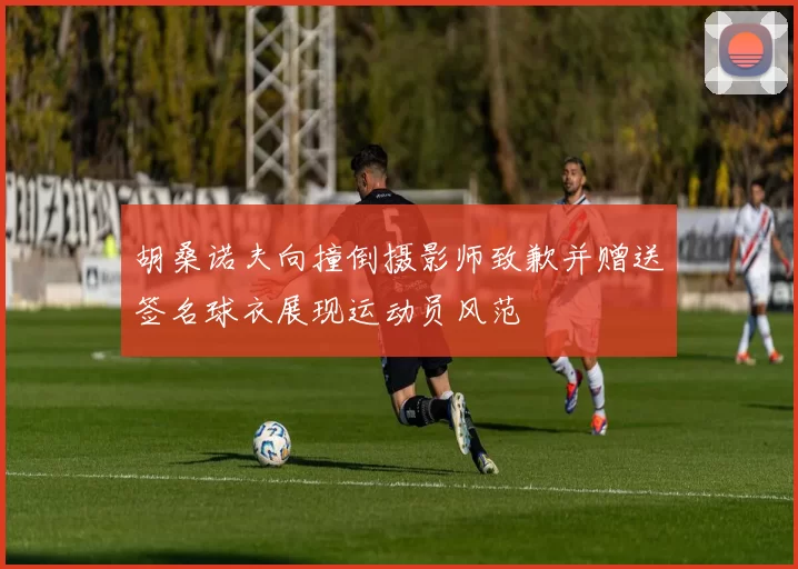 胡桑诺夫向撞倒摄影师致歉并赠送签名球衣展现运动员风范