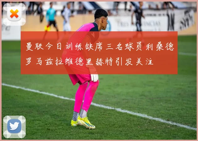 曼联今日训练缺席三名球员利桑德罗马兹拉维德里赫特引发关注