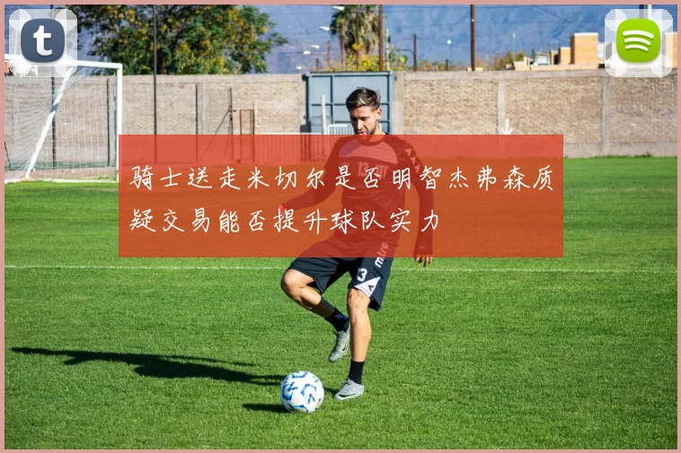 骑士送走米切尔是否明智杰弗森质疑交易能否提升球队实力