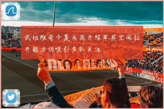 武切维奇今夏或离开绿军其空间拉开能力仍吸引多队关注