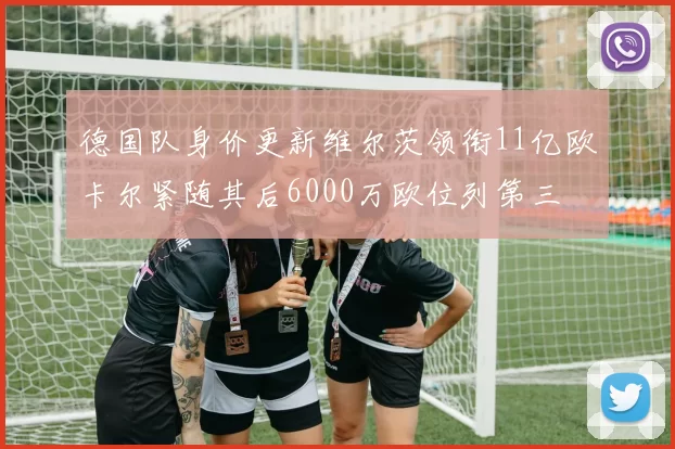 德国队身价更新维尔茨领衔11亿欧卡尔紧随其后6000万欧位列第三