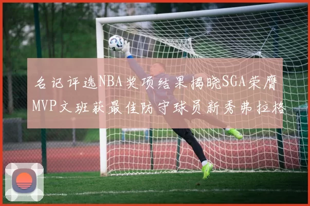 名记评选NBA奖项结果揭晓SGA荣膺MVP文班获最佳防守球员新秀弗拉格当选教练马祖拉获奖