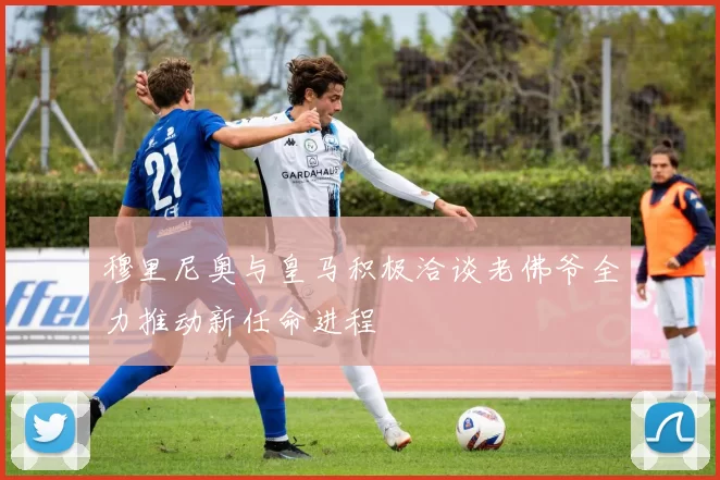 穆里尼奥与皇马积极洽谈老佛爷全力推动新任命进程