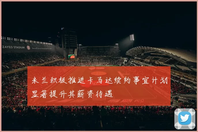 米兰积极推进卡马达续约事宜计划显著提升其薪资待遇