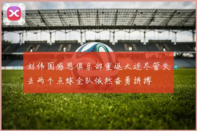 刘伟国感恩俱乐部重返大连尽管失去两个点球全队依然奋勇拼搏