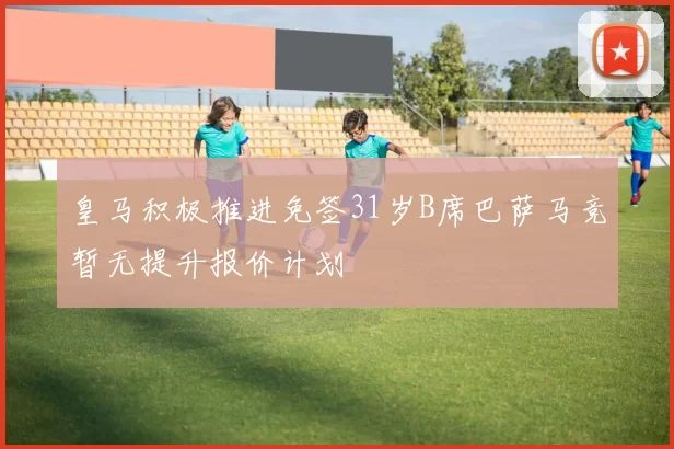 皇马积极推进免签31岁B席巴萨马竞暂无提升报价计划