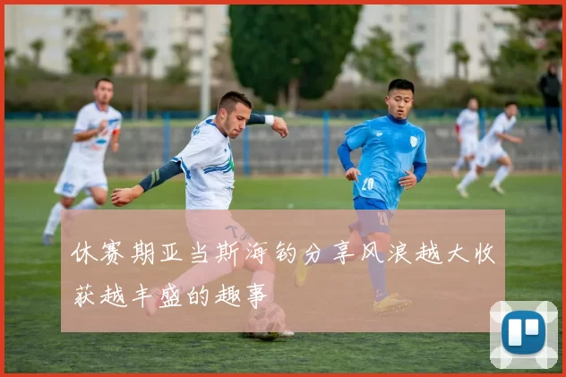 休赛期亚当斯海钓分享风浪越大收获越丰盛的趣事