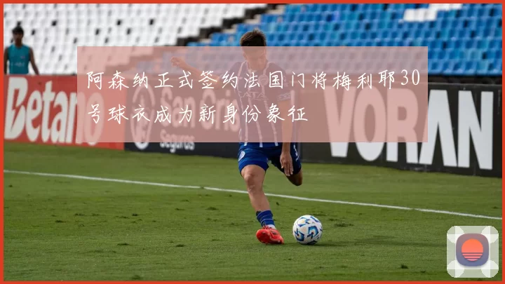 阿森纳正式签约法国门将梅利耶30号球衣成为新身份象征