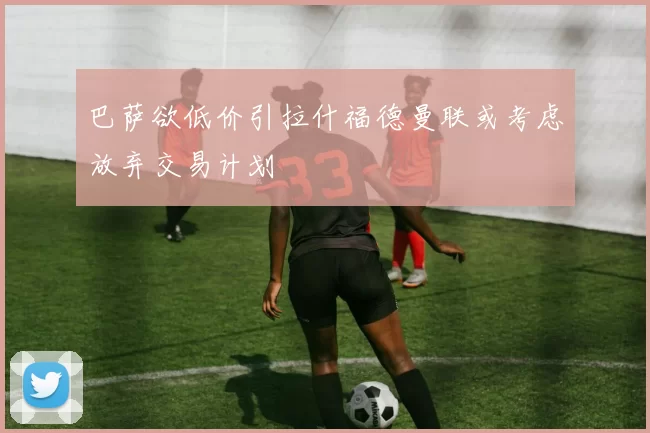 巴萨欲低价引拉什福德曼联或考虑放弃交易计划