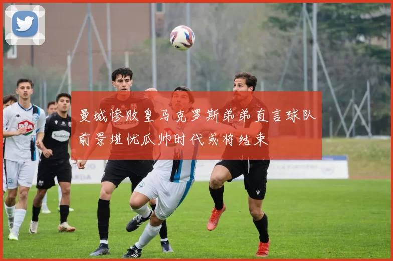 曼城惨败皇马克罗斯弟弟直言球队前景堪忧瓜帅时代或将结束