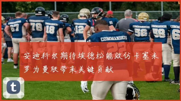 安迪科尔期待埃德松能效仿卡塞米罗为曼联带来关键贡献