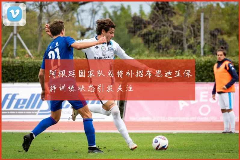 阿根廷国家队或将补招布恩迪亚保持训练状态引发关注