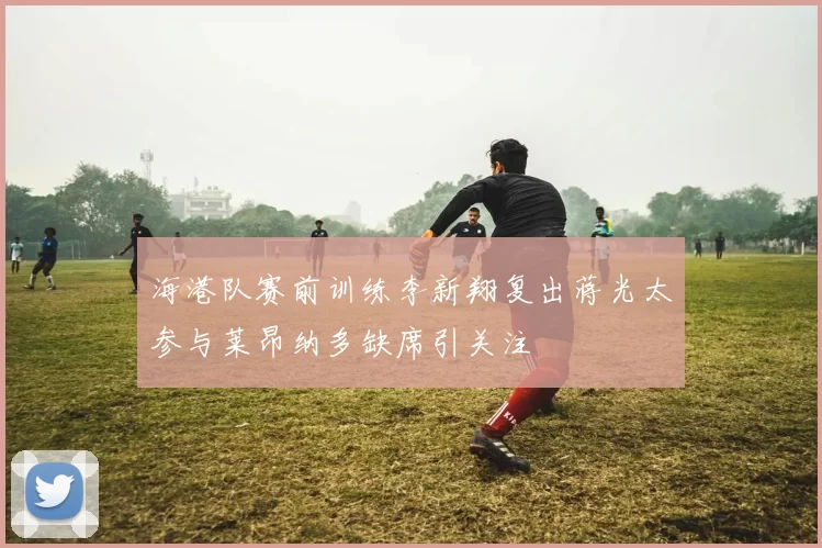 海港队赛前训练李新翔复出蒋光太参与莱昂纳多缺席引关注
