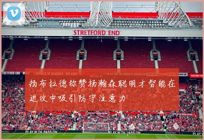 扬布拉德称赞杨瀚森聪明才智能在进攻中吸引防守注意力