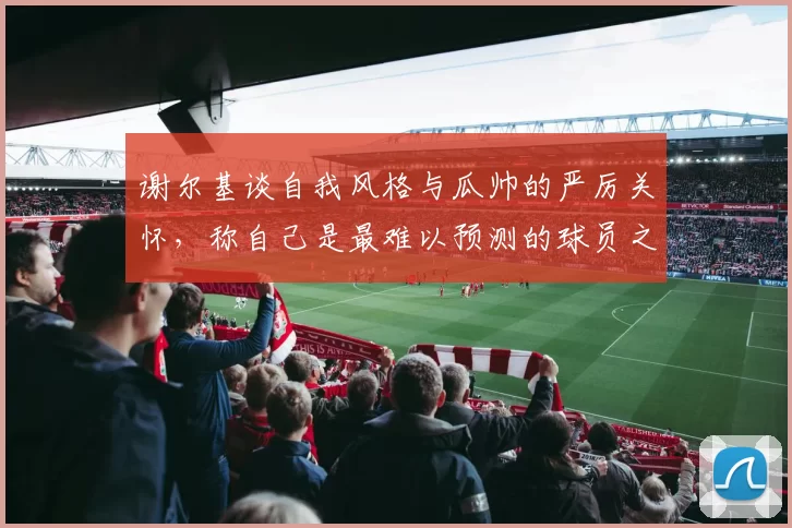 谢尔基谈自我风格与瓜帅的严厉关怀，称自己是最难以预测的球员之一