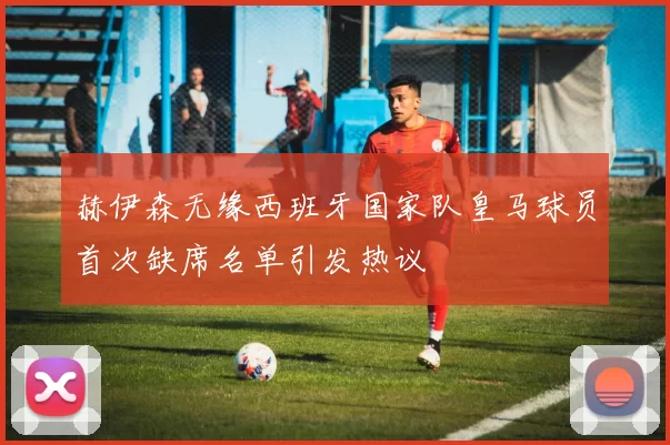 赫伊森无缘西班牙国家队皇马球员首次缺席名单引发热议